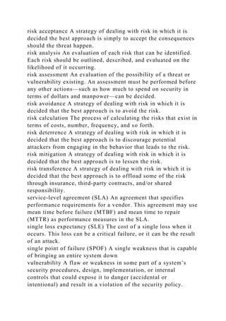 risk acceptance A strategy of dealing with risk in which it is
decided the best approach is simply to accept the consequences
should the threat happen.
risk analysis An evaluation of each risk that can be identified.
Each risk should be outlined, described, and evaluated on the
likelihood of it occurring.
risk assessment An evaluation of the possibility of a threat or
vulnerability existing. An assessment must be performed before
any other actions—such as how much to spend on security in
terms of dollars and manpower—can be decided.
risk avoidance A strategy of dealing with risk in which it is
decided that the best approach is to avoid the risk.
risk calculation The process of calculating the risks that exist in
terms of costs, number, frequency, and so forth.
risk deterrence A strategy of dealing with risk in which it is
decided that the best approach is to discourage potential
attackers from engaging in the behavior that leads to the risk.
risk mitigation A strategy of dealing with risk in which it is
decided that the best approach is to lessen the risk.
risk transference A strategy of dealing with risk in which it is
decided that the best approach is to offload some of the risk
through insurance, third-party contracts, and/or shared
responsibility.
service-level agreement (SLA) An agreement that specifies
performance requirements for a vendor. This agreement may use
mean time before failure (MTBF) and mean time to repair
(MTTR) as performance measures in the SLA.
single loss expectancy (SLE) The cost of a single loss when it
occurs. This loss can be a critical failure, or it can be the result
of an attack.
single point of failure (SPOF) A single weakness that is capable
of bringing an entire system down
vulnerability A flaw or weakness in some part of a system’s
security procedures, design, implementation, or internal
controls that could expose it to danger (accidental or
intentional) and result in a violation of the security policy.
 