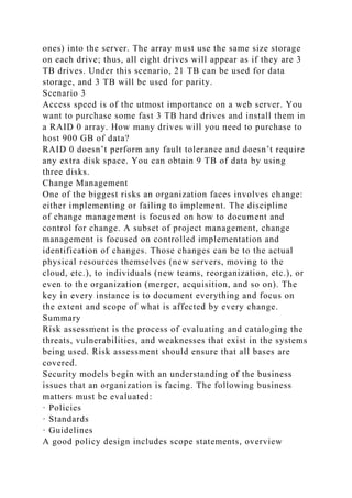 ones) into the server. The array must use the same size storage
on each drive; thus, all eight drives will appear as if they are 3
TB drives. Under this scenario, 21 TB can be used for data
storage, and 3 TB will be used for parity.
Scenario 3
Access speed is of the utmost importance on a web server. You
want to purchase some fast 3 TB hard drives and install them in
a RAID 0 array. How many drives will you need to purchase to
host 900 GB of data?
RAID 0 doesn’t perform any fault tolerance and doesn’t require
any extra disk space. You can obtain 9 TB of data by using
three disks.
Change Management
One of the biggest risks an organization faces involves change:
either implementing or failing to implement. The discipline
of change management is focused on how to document and
control for change. A subset of project management, change
management is focused on controlled implementation and
identification of changes. Those changes can be to the actual
physical resources themselves (new servers, moving to the
cloud, etc.), to individuals (new teams, reorganization, etc.), or
even to the organization (merger, acquisition, and so on). The
key in every instance is to document everything and focus on
the extent and scope of what is affected by every change.
Summary
Risk assessment is the process of evaluating and cataloging the
threats, vulnerabilities, and weaknesses that exist in the systems
being used. Risk assessment should ensure that all bases are
covered.
Security models begin with an understanding of the business
issues that an organization is facing. The following business
matters must be evaluated:
· Policies
· Standards
· Guidelines
A good policy design includes scope statements, overview
 