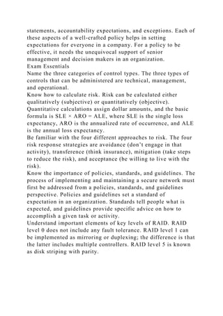 statements, accountability expectations, and exceptions. Each of
these aspects of a well-crafted policy helps in setting
expectations for everyone in a company. For a policy to be
effective, it needs the unequivocal support of senior
management and decision makers in an organization.
Exam Essentials
Name the three categories of control types. The three types of
controls that can be administered are technical, management,
and operational.
Know how to calculate risk. Risk can be calculated either
qualitatively (subjective) or quantitatively (objective).
Quantitative calculations assign dollar amounts, and the basic
formula is SLE × ARO = ALE, where SLE is the single loss
expectancy, ARO is the annualized rate of occurrence, and ALE
is the annual loss expectancy.
Be familiar with the four different approaches to risk. The four
risk response strategies are avoidance (don’t engage in that
activity), transference (think insurance), mitigation (take steps
to reduce the risk), and acceptance (be willing to live with the
risk).
Know the importance of policies, standards, and guidelines. The
process of implementing and maintaining a secure network must
first be addressed from a policies, standards, and guidelines
perspective. Policies and guidelines set a standard of
expectation in an organization. Standards tell people what is
expected, and guidelines provide specific advice on how to
accomplish a given task or activity.
Understand important elements of key levels of RAID. RAID
level 0 does not include any fault tolerance. RAID level 1 can
be implemented as mirroring or duplexing; the difference is that
the latter includes multiple controllers. RAID level 5 is known
as disk striping with parity.
 