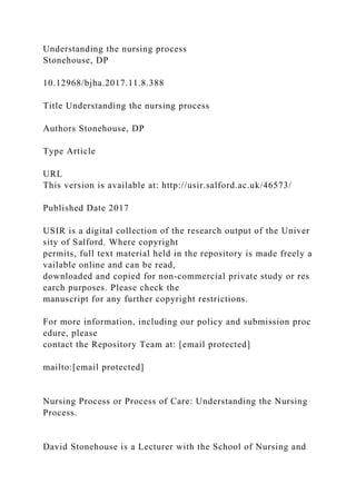 Understanding the nursing process
Stonehouse, DP
10.12968/bjha.2017.11.8.388
Title Understanding the nursing process
Authors Stonehouse, DP
Type Article
URL
This version is available at: http://usir.salford.ac.uk/46573/
Published Date 2017
USIR is a digital collection of the research output of the Univer
sity of Salford. Where copyright
permits, full text material held in the repository is made freely a
vailable online and can be read,
downloaded and copied for non-commercial private study or res
earch purposes. Please check the
manuscript for any further copyright restrictions.
For more information, including our policy and submission proc
edure, please
contact the Repository Team at: [email protected]
mailto:[email protected]
Nursing Process or Process of Care: Understanding the Nursing
Process.
David Stonehouse is a Lecturer with the School of Nursing and
 