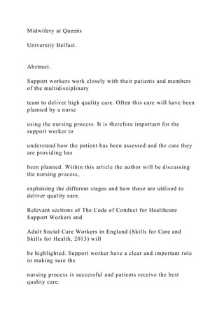 Midwifery at Queens
University Belfast.
Abstract.
Support workers work closely with their patients and members
of the multidisciplinary
team to deliver high quality care. Often this care will have been
planned by a nurse
using the nursing process. It is therefore important for the
support worker to
understand how the patient has been assessed and the care they
are providing has
been planned. Within this article the author will be discussing
the nursing process,
explaining the different stages and how these are utilised to
deliver quality care.
Relevant sections of The Code of Conduct for Healthcare
Support Workers and
Adult Social Care Workers in England (Skills for Care and
Skills for Health, 2013) will
be highlighted. Support worker have a clear and important role
in making sure the
nursing process is successful and patients receive the best
quality care.
 