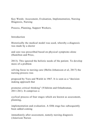 Key Words: Assessment, Evaluation, Implementation, Nursing
Diagnosis, Nursing
Process, Planning, Support Workers.
Introduction
Historically the medical model was used, whereby a diagnosis
was made by a doctor
and care was prescribed based on physical symptoms alone
(Hamilton and Price,
2013). This ignored the holistic needs of the patient. To develop
more of a problem
solving focus to nursing care (Melin-Johansson et al, 2017) the
nursing process was
proposed by Yura and Walsh in 1967. It is seen as a “decision
making approach that
promotes critical thinking” (Yildirim and Ozkahraman,
2011:261). It comprises a
cyclical process of four stages which are known as assessment,
planning,
implementation and evaluation. A fifth stage has subsequently
been added coming
immediately after assessment, namely nursing diagnosis
(American Nurses
 