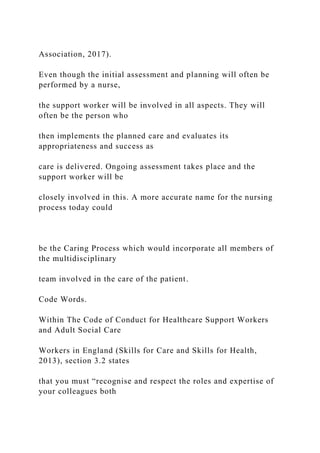 Association, 2017).
Even though the initial assessment and planning will often be
performed by a nurse,
the support worker will be involved in all aspects. They will
often be the person who
then implements the planned care and evaluates its
appropriateness and success as
care is delivered. Ongoing assessment takes place and the
support worker will be
closely involved in this. A more accurate name for the nursing
process today could
be the Caring Process which would incorporate all members of
the multidisciplinary
team involved in the care of the patient.
Code Words.
Within The Code of Conduct for Healthcare Support Workers
and Adult Social Care
Workers in England (Skills for Care and Skills for Health,
2013), section 3.2 states
that you must “recognise and respect the roles and expertise of
your colleagues both
 