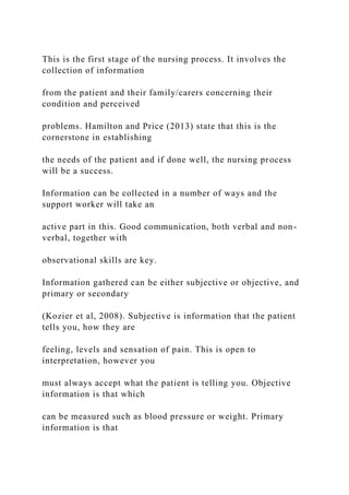 This is the first stage of the nursing process. It involves the
collection of information
from the patient and their family/carers concerning their
condition and perceived
problems. Hamilton and Price (2013) state that this is the
cornerstone in establishing
the needs of the patient and if done well, the nursing process
will be a success.
Information can be collected in a number of ways and the
support worker will take an
active part in this. Good communication, both verbal and non-
verbal, together with
observational skills are key.
Information gathered can be either subjective or objective, and
primary or secondary
(Kozier et al, 2008). Subjective is information that the patient
tells you, how they are
feeling, levels and sensation of pain. This is open to
interpretation, however you
must always accept what the patient is telling you. Objective
information is that which
can be measured such as blood pressure or weight. Primary
information is that
 