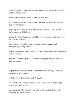 which is gained from the patient themselves whereas secondary
data is information
from other sources, such as family members.
Even before the nurse or support worker has seen the patient
there will often be
existing notes to read or a handover to receive. This initial
information will help to
guide the first stages and should give the nurse a starting point
on how to approach
the patient. Identifying any communication needs and
recognising if any special
adjustments need to be made. Of course in certain situations this
is not always
possible, where a patient is admitted urgently to the accident
and emergency
department and care must commence immediately, an initial
short term assessment
will be made (Hamilton and Price, 2013).
The next part of the assessment takes place even before any
words are spoken. As
you approach the patient you will be observing them and
looking for any outward
 