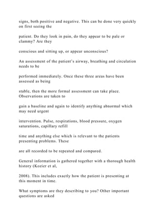 signs, both positive and negative. This can be done very quickly
on first seeing the
patient. Do they look in pain, do they appear to be pale or
clammy? Are they
conscious and sitting up, or appear unconscious?
An assessment of the patient’s airway, breathing and circulation
needs to be
performed immediately. Once these three areas have been
assessed as being
stable, then the more formal assessment can take place.
Observations are taken to
gain a baseline and again to identify anything abnormal which
may need urgent
intervention. Pulse, respirations, blood pressure, oxygen
saturations, capillary refill
time and anything else which is relevant to the patients
presenting problems. These
are all recorded to be repeated and compared.
General information is gathered together with a thorough health
history (Kozier et al,
2008). This includes exactly how the patient is presenting at
this moment in time.
What symptoms are they describing to you? Other important
questions are asked
 
