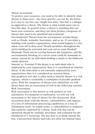 Threat Assessment
To protect your resources, you need to be able to identify what
threats to them exist—the more specific you can be, the better.
It is easy to say that you “might lose data,” but that is a danger
as opposed to a threat. The threat is what would cause you to
lose this data. In general terms, a threat is anything that can
harm your resources, and there are three primary categories of
threats that need to be identified and examined:
Environmental Threats from the environment include things
such as floods, tornados, hurricanes, and so on. If you share a
building with another organization, what would happen if a fire
alarm went off in their area? Would sprinklers throughout the
entire building be activated and your server room flooded?
Manmade There can be overlap between the categories, and the
environmental flooding of a server room could be manmade in
nature, caused by an individual holding a match to the bathroom
smoke detector.
Internal vs. External If the threat is an individual who is
employed by your organization, then it is considered an internal
threat. If the individual is not currently employed by your
organization, then it is considered an external threat.
One graphical tool that is often used to identify threats is a risk
register, which is essentially a scatterplot of possible problem
areas. With the categories of threats now identified, we will
factor them into an assessment of risk in the following sections.
Risk Assessment
Risk assessment is also known as risk analysis or risk
calculation. For purposes of uniformity, we will use risk
assessment as the term of choice for this discussion. Risk
assessment deals with the threats, vulnerabilities, and impacts
of a loss of information-processing capabilities or a loss of
information itself. In simple terms, a vulnerabilityis a weakness
that could be exploited by a threat. Each risk that can be
identified should be outlined, described, and evaluated for the
likelihood of it occurring. The key here is to think outside the
box. Conventional threats and risks are often too limited when
 