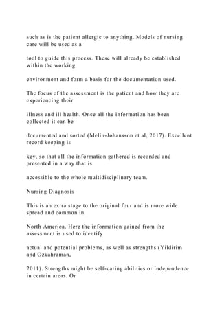 such as is the patient allergic to anything. Models of nursing
care will be used as a
tool to guide this process. These will already be established
within the working
environment and form a basis for the documentation used.
The focus of the assessment is the patient and how they are
experiencing their
illness and ill health. Once all the information has been
collected it can be
documented and sorted (Melin-Johansson et al, 2017). Excellent
record keeping is
key, so that all the information gathered is recorded and
presented in a way that is
accessible to the whole multidisciplinary team.
Nursing Diagnosis
This is an extra stage to the original four and is more wide
spread and common in
North America. Here the information gained from the
assessment is used to identify
actual and potential problems, as well as strengths (Yildirim
and Ozkahraman,
2011). Strengths might be self-caring abilities or independence
in certain areas. Or
 