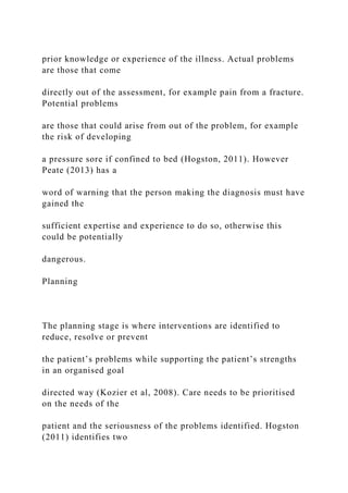 prior knowledge or experience of the illness. Actual problems
are those that come
directly out of the assessment, for example pain from a fracture.
Potential problems
are those that could arise from out of the problem, for example
the risk of developing
a pressure sore if confined to bed (Hogston, 2011). However
Peate (2013) has a
word of warning that the person making the diagnosis must have
gained the
sufficient expertise and experience to do so, otherwise this
could be potentially
dangerous.
Planning
The planning stage is where interventions are identified to
reduce, resolve or prevent
the patient’s problems while supporting the patient’s strengths
in an organised goal
directed way (Kozier et al, 2008). Care needs to be prioritised
on the needs of the
patient and the seriousness of the problems identified. Hogston
(2011) identifies two
 