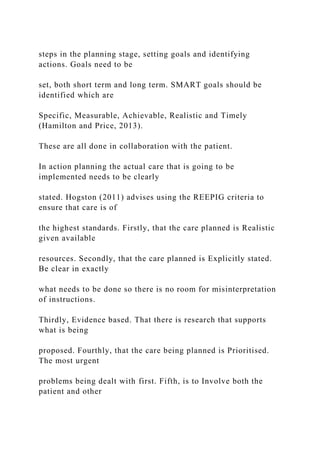 steps in the planning stage, setting goals and identifying
actions. Goals need to be
set, both short term and long term. SMART goals should be
identified which are
Specific, Measurable, Achievable, Realistic and Timely
(Hamilton and Price, 2013).
These are all done in collaboration with the patient.
In action planning the actual care that is going to be
implemented needs to be clearly
stated. Hogston (2011) advises using the REEPIG criteria to
ensure that care is of
the highest standards. Firstly, that the care planned is Realistic
given available
resources. Secondly, that the care planned is Explicitly stated.
Be clear in exactly
what needs to be done so there is no room for misinterpretation
of instructions.
Thirdly, Evidence based. That there is research that supports
what is being
proposed. Fourthly, that the care being planned is Prioritised.
The most urgent
problems being dealt with first. Fifth, is to Involve both the
patient and other
 