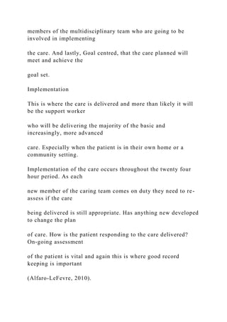 members of the multidisciplinary team who are going to be
involved in implementing
the care. And lastly, Goal centred, that the care planned will
meet and achieve the
goal set.
Implementation
This is where the care is delivered and more than likely it will
be the support worker
who will be delivering the majority of the basic and
increasingly, more advanced
care. Especially when the patient is in their own home or a
community setting.
Implementation of the care occurs throughout the twenty four
hour period. As each
new member of the caring team comes on duty they need to re-
assess if the care
being delivered is still appropriate. Has anything new developed
to change the plan
of care. How is the patient responding to the care delivered?
On-going assessment
of the patient is vital and again this is where good record
keeping is important
(Alfaro-LeFevre, 2010).
 