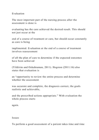 Evaluation
The most important part of the nursing process after the
assessment is done is
evaluating has the care achieved the desired result. This should
not just occur at the
end of a course of treatment or care, but should occur constantly
as care is being
implimented. Evaluation at the end of a course of treatment
involves reassessment
of all the plan of care to determine if the expected outcomes
have been achieved
(Yildirim and Ozkahraman, 2011). Hogston (2011:16) also
states that evaluation is
an “opportunity to review the entire process and determine
whether the assessment
was accurate and complete, the diagnosis correct, the goals
realistic and achievable,
and the prescribed actions appropriate.” With evaluation the
whole process starts
again.
Issues
To perform a good assessment of a patient takes time and time
 