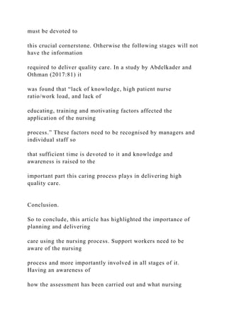must be devoted to
this crucial cornerstone. Otherwise the following stages will not
have the information
required to deliver quality care. In a study by Abdelkader and
Othman (2017:81) it
was found that “lack of knowledge, high patient nurse
ratio/work load, and lack of
educating, training and motivating factors affected the
application of the nursing
process.” These factors need to be recognised by managers and
individual staff so
that sufficient time is devoted to it and knowledge and
awareness is raised to the
important part this caring process plays in delivering high
quality care.
Conclusion.
So to conclude, this article has highlighted the importance of
planning and delivering
care using the nursing process. Support workers need to be
aware of the nursing
process and more importantly involved in all stages of it.
Having an awareness of
how the assessment has been carried out and what nursing
 