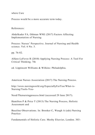 where Care
Process would be a more accurate term today.
References:
Abdelkader FA, Othman WNE (2017) Factors Affecting
Implementation of Nursing
Process: Nurses’ Perspective. Journal of Nursing and Health
science. Vol. 6 No. 3.
pp. 76-82.
Alfaro-LeFevre R (2010) Applying Nursing Process: A Tool For
Critical Thinking. 7th
ed. Lippincott Williams & Wilkins: Philadelphia.
American Nurses Association (2017) The Nursing Process.
http://www.nursingworld.org/EspeciallyForYou/What-is-
Nursing/Tools-You-
Need/Thenursingprocess.html (accessed 29 June 2017).
Hamilton P & Price T (2013) The Nursing Process, Holistic
Assessment and
Baseline Observations. In: Brooker C, Waugh A (eds) Nursing
Practice:
Fundamentals of Holistic Care. Mosby Elsevier, London. 303-
 