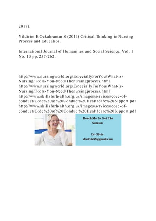 2017).
Yildirim B Ozkahraman S (2011) Critical Thinking in Nursing
Process and Education.
International Journal of Humanities and Social Science. Vol. 1
No. 13 pp. 257-262.
http://www.nursingworld.org/EspeciallyForYou/What-is-
Nursing/Tools-You-Need/Thenursingprocess.html
http://www.nursingworld.org/EspeciallyForYou/What-is-
Nursing/Tools-You-Need/Thenursingprocess.html
http://www.skillsforhealth.org.uk/images/services/code-of-
conduct/Code%20of%20Conduct%20Healthcare%20Support.pdf
http://www.skillsforhealth.org.uk/images/services/code-of-
conduct/Code%20of%20Conduct%20Healthcare%20Support.pdf
 