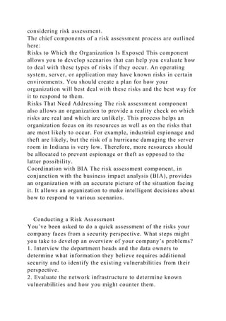 considering risk assessment.
The chief components of a risk assessment process are outlined
here:
Risks to Which the Organization Is Exposed This component
allows you to develop scenarios that can help you evaluate how
to deal with these types of risks if they occur. An operating
system, server, or application may have known risks in certain
environments. You should create a plan for how your
organization will best deal with these risks and the best way for
it to respond to them.
Risks That Need Addressing The risk assessment component
also allows an organization to provide a reality check on which
risks are real and which are unlikely. This process helps an
organization focus on its resources as well as on the risks that
are most likely to occur. For example, industrial espionage and
theft are likely, but the risk of a hurricane damaging the server
room in Indiana is very low. Therefore, more resources should
be allocated to prevent espionage or theft as opposed to the
latter possibility.
Coordination with BIA The risk assessment component, in
conjunction with the business impact analysis (BIA), provides
an organization with an accurate picture of the situation facing
it. It allows an organization to make intelligent decisions about
how to respond to various scenarios.
Conducting a Risk Assessment
You’ve been asked to do a quick assessment of the risks your
company faces from a security perspective. What steps might
you take to develop an overview of your company’s problems?
1. Interview the department heads and the data owners to
determine what information they believe requires additional
security and to identify the existing vulnerabilities from their
perspective.
2. Evaluate the network infrastructure to determine known
vulnerabilities and how you might counter them.
 