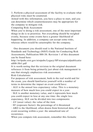 3. Perform a physical assessment of the facility to evaluate what
physical risks must be countered.
Armed with this information, you have a place to start, and you
can determine which countermeasures may be appropriate for
the company to mitigate risk.
Computing Risk Assessment
When you’re doing a risk assessment, one of the most important
things to do is to prioritize. Not everything should be weighed
evenly, because some events have a greater likelihood of
happening. In addition, a company can accept some risks,
whereas others would be catastrophic for the company.
One document you should read is the National Institute of
Standards and Technology (NIST) Guide for Conducting Risk
Assessments, Publication 800-30. Revision 1 of this document
can be found here:
http://nvlpubs.nist.gov/nistpubs/Legacy/SP/nistspecialpublicatio
n800-30r1.pdf
It is worth noting that the revision to the original document
refocuses it from being primarily just about risk management to
one that strongly emphasizes risk assessment.
Risk Calculations
For purposes of risk assessment, both in the real world and for
the exam, you should familiarize yourself with a number of
terms to determine the impact an event could have:
· ALE is the annual loss expectancy value. This is a monetary
measure of how much loss you could expect in a year.
· SLE is another monetary value, and it represents how much
you could expect to lose at any one time: the single loss
expectancy. SLE can be divided into two components:
· AV (asset value): the value of the item
· EF (exposure factor): the percentage of it threatened
· ARO is the likelihood, often drawn from historical data, of an
event occurring within a year: the annualized rate of
occurrence.
When you compute risk assessment, remember this formula:
 