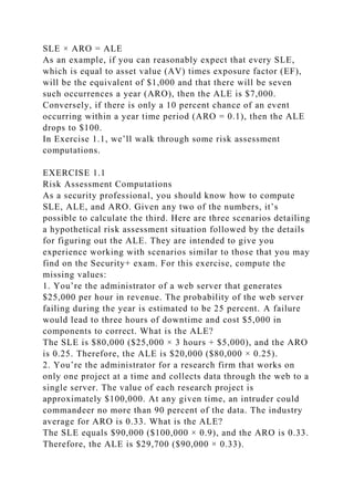 SLE × ARO = ALE
As an example, if you can reasonably expect that every SLE,
which is equal to asset value (AV) times exposure factor (EF),
will be the equivalent of $1,000 and that there will be seven
such occurrences a year (ARO), then the ALE is $7,000.
Conversely, if there is only a 10 percent chance of an event
occurring within a year time period (ARO = 0.1), then the ALE
drops to $100.
In Exercise 1.1, we’ll walk through some risk assessment
computations.
EXERCISE 1.1
Risk Assessment Computations
As a security professional, you should know how to compute
SLE, ALE, and ARO. Given any two of the numbers, it’s
possible to calculate the third. Here are three scenarios detailing
a hypothetical risk assessment situation followed by the details
for figuring out the ALE. They are intended to give you
experience working with scenarios similar to those that you may
find on the Security+ exam. For this exercise, compute the
missing values:
1. You’re the administrator of a web server that generates
$25,000 per hour in revenue. The probability of the web server
failing during the year is estimated to be 25 percent. A failure
would lead to three hours of downtime and cost $5,000 in
components to correct. What is the ALE?
The SLE is $80,000 ($25,000 × 3 hours + $5,000), and the ARO
is 0.25. Therefore, the ALE is $20,000 ($80,000 × 0.25).
2. You’re the administrator for a research firm that works on
only one project at a time and collects data through the web to a
single server. The value of each research project is
approximately $100,000. At any given time, an intruder could
commandeer no more than 90 percent of the data. The industry
average for ARO is 0.33. What is the ALE?
The SLE equals $90,000 ($100,000 × 0.9), and the ARO is 0.33.
Therefore, the ALE is $29,700 ($90,000 × 0.33).
 