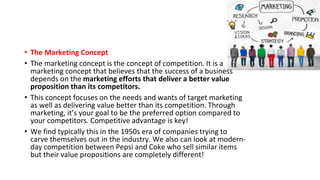 • The Marketing Concept
• The marketing concept is the concept of competition. It is a
marketing concept that believes that the success of a business
depends on the marketing efforts that deliver a better value
proposition than its competitors.
• This concept focuses on the needs and wants of target marketing
as well as delivering value better than its competition. Through
marketing, it’s your goal to be the preferred option compared to
your competitors. Competitive advantage is key!
• We find typically this in the 1950s era of companies trying to
carve themselves out in the industry. We also can look at modern-
day competition between Pepsi and Coke who sell similar items
but their value propositions are completely different!
 