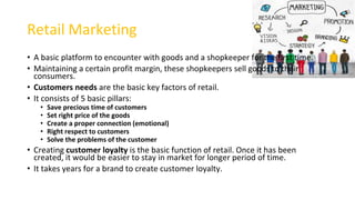 Retail Marketing
• A basic platform to encounter with goods and a shopkeeper for the first time.
• Maintaining a certain profit margin, these shopkeepers sell goods to their
consumers.
• Customers needs are the basic key factors of retail.
• It consists of 5 basic pillars:
• Save precious time of customers
• Set right price of the goods
• Create a proper connection (emotional)
• Right respect to customers
• Solve the problems of the customer
• Creating customer loyalty is the basic function of retail. Once it has been
created, it would be easier to stay in market for longer period of time.
• It takes years for a brand to create customer loyalty.
 