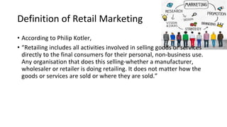 Definition of Retail Marketing
• According to Philip Kotler,
• “Retailing includes all activities involved in selling goods or services
directly to the final consumers for their personal, non-business use.
Any organisation that does this selling-whether a manufacturer,
wholesaler or retailer is doing retailing. It does not matter how the
goods or services are sold or where they are sold.”
 