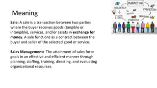 Meaning
Sale: A sale is a transaction between two parties
where the buyer receives goods (tangible or
intangible), services, and/or assets in exchange for
money. A sale functions as a contract between the
buyer and seller of the selected good or service.
Sales Management: The attainment of sales force
goals in an effective and efficient manner through
planning, staffing, training, directing, and evaluating
organizational resources.
 