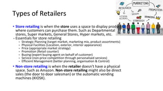 Types of Retailers
• Store retailing is when the store uses a space to display products
where customers can purchase them. Such as Departmental
stores, Super markets, General Stores, Hyper markets, etc.
• Essentials for store retailing
• Strategic Planning (target market, marketing mix, product assortments)
• Physical Facilities (Location, exterior, interior appearance)
• Price (appropriate market strategy)
• Promotion (Retail counter)
• Buying (expert buying agent on behalf of customer)
• Service (non-price competition through personalised services)
• Efficient Management (better planning, organisation & Control)
• Non-store retailing is when the retailer doesn't have a physical
space. Such as Amazon. Non-store retailing might also be direct
sales (the door to door salesman) or the automatic vending
machines (KIOSK).
 