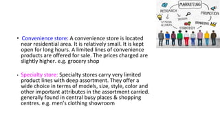 • Convenience store: A convenience store is located
near residential area. It is relatively small. It is kept
open for long hours. A limited lines of convenience
products are offered for sale. The prices charged are
slightly higher. e.g. grocery shop
• Specialty store: Specialty stores carry very limited
product lines with deep assortment. They offer a
wide choice in terms of models, size, style, color and
other important attributes in the assortment carried.
generally found in central busy places & shopping
centres. e.g. men’s clothing showroom
 