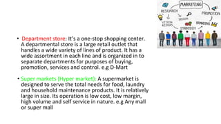• Department store: It’s a one-stop shopping center.
A departmental store is a large retail outlet that
handles a wide variety of lines of product. It has a
wide assortment in each line and is organized in to
separate departments for purposes of buying,
promotion, services and control. e.g D-Mart
• Super markets (Hyper market): A supermarket is
designed to serve the total needs for food, laundry
and household maintenance products. It is relatively
large in size. Its operation is low cost, low margin,
high volume and self service in nature. e.g Any mall
or super mall
 