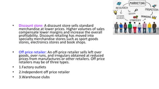 • Discount store: A discount store sells standard
merchandise at lower prices. Higher volumes of sales
compensate lower margins and increase the overall
profitability. Discount retailing has moved into
specialty merchandise stores such as sport goods
stores, electronics stores and book shops.
• Off price retailer: An off-price retailer sells left over
goods, over runs, and irregulars obtained at reduced
prices from manufactures or other retailers. Off price
retailers may be of three types.
• 1.Factory outlets
• 2.Independent off price retailer
• 3.Warehouse clubs
 