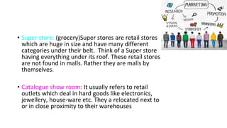• Super store: (grocery)Super stores are retail stores
which are huge in size and have many different
categories under their belt. Think of a Super store
having everything under its roof. These retail stores
are not found in malls. Rather they are malls by
themselves.
• Catalogue show room: It usually refers to retail
outlets which deal in hard goods like electronics,
jewellery, house-ware etc. They a relocated next to
or in close proximity to their warehouses
 