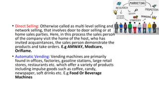 • Direct Selling: Otherwise called as multi level selling and
network selling, that involves door to door selling or at
home sales parties. Here, in this process the sales person
of the company visit the home of the host, who has
invited acquaintances, the sales person demonstrate the
products and take orders. E.g AMWAY, Modicare,
Oriflame.
• Automatic Vending: Vending machines are primarily
found in offices, factories, gasoline stations, large retail
stores, restaurants etc. which offer a variety of products
including impulse goods such as coffee, candy,
newspaper, soft drinks etc. E.g Food Or Beverage
Machines
 