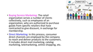 • Buying Service Marketing: The retail
organization serves a number of clients
collectively, such as employees of an
organization, who are authorized to purchase
goods from specific retailers that have
contracted to give discount, in exchange for
membership.
• Direct Marketing: In this process, consumer
direct channels are employed by the company
to reach and deliver products to the customers.
It includes direct mail marketing, catalog
marketing, telemarketing, online shopping, etc.
 