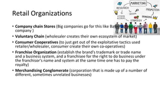Retail Organizations
• Company chain Stores (Big companies go for this like Bata Footwear retail
company )
• Voluntary Chain (wholesaler creates their own ecosystem of market)
• Consumer Cooperatives (to just get out of the exploitative tactics used
retailer/wholesaler, consumer create their own co-operatives)
• Franchise Organization (establish the brand's trademark or trade name
and a business system, and a franchisee for the right to do business under
the franchisor's name and system at the same time one has to pay the
royalty)
• Merchandising Conglomerate (corporation that is made up of a number of
different, sometimes unrelated businesses)
 