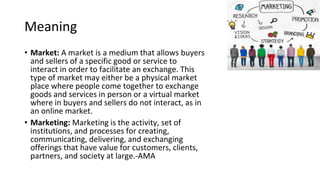 Meaning
• Market: A market is a medium that allows buyers
and sellers of a specific good or service to
interact in order to facilitate an exchange. This
type of market may either be a physical market
place where people come together to exchange
goods and services in person or a virtual market
where in buyers and sellers do not interact, as in
an online market.
• Marketing: Marketing is the activity, set of
institutions, and processes for creating,
communicating, delivering, and exchanging
offerings that have value for customers, clients,
partners, and society at large.-AMA
 