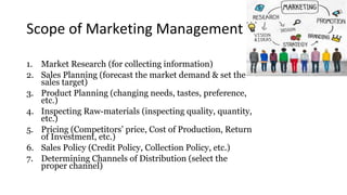Scope of Marketing Management
1. Market Research (for collecting information)
2. Sales Planning (forecast the market demand & set the
sales target)
3. Product Planning (changing needs, tastes, preference,
etc.)
4. Inspecting Raw-materials (inspecting quality, quantity,
etc.)
5. Pricing (Competitors’ price, Cost of Production, Return
of Investment, etc.)
6. Sales Policy (Credit Policy, Collection Policy, etc.)
7. Determining Channels of Distribution (select the
proper channel)
 