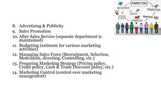 8. Advertising & Publicity
9. Sales Promotion
10. After Sales Service (separate department is
maintained)
11. Budgeting (estimate for various marketing
activities)
12. Managing Sales Force (Recruitment, Selection,
Motivation, directing, Controlling, etc.)
13. Preparing Marketing Strategy (Pricing policy,
Credit policy, Cash & Trade Discount policy, etc.)
14. Marketing Control (control over marketing
management)
 
