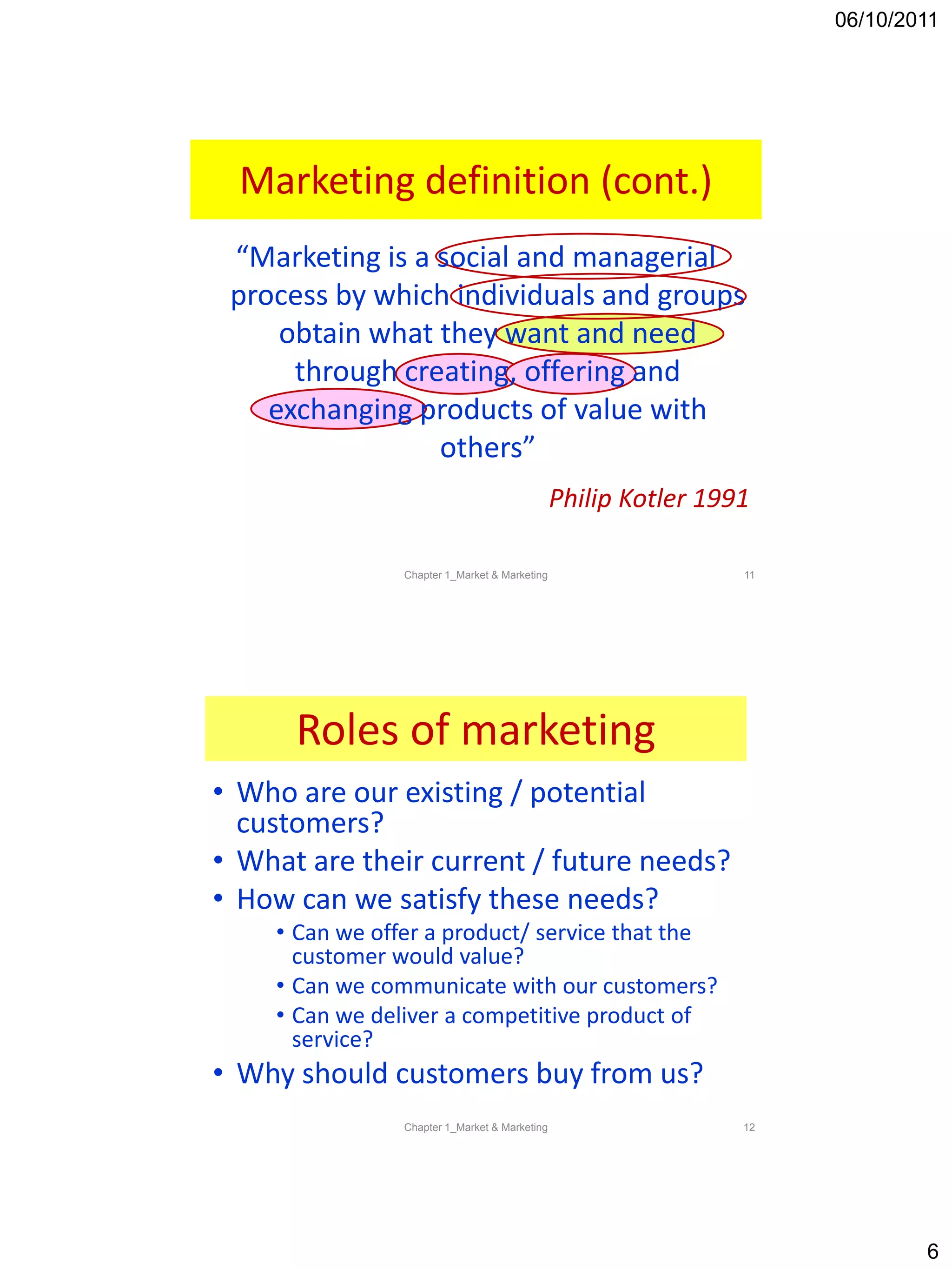 06/10/2011
6
“Marketing is a social and managerial
process by which individuals and groups
obtain what they want and need
through creating, offering and
exchanging products of value with
others”
Philip Kotler 1991
Marketing definition (cont.)
11Chapter 1_Market & Marketing
Roles of marketing
• Who are our existing / potential
customers?
• What are their current / future needs?
• How can we satisfy these needs?
• Can we offer a product/ service that the
customer would value?
• Can we communicate with our customers?
• Can we deliver a competitive product of
service?
• Why should customers buy from us?
12Chapter 1_Market & Marketing
 