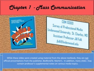 Chapter 1  - Mass Communication,[object Object],While these slides were created using material from the above textbook, they are not official presentations from the publisher, Bedford/St. Martin’s.  In addition, many slides  may contain professor’s supplemental notes on various media topics.,[object Object]