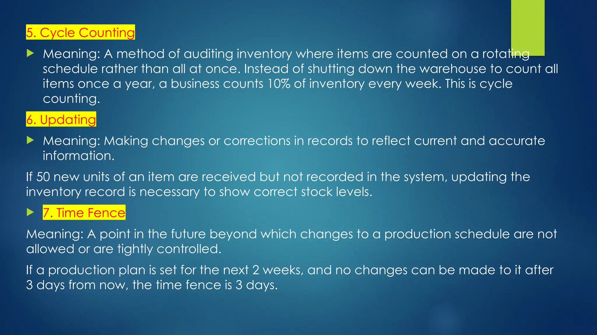 5. Cycle Counting
 Meaning: A method of auditing inventory where items are counted on a rotating
schedule rather than all at once. Instead of shutting down the warehouse to count all
items once a year, a business counts 10% of inventory every week. This is cycle
counting.
6. Updating
 Meaning: Making changes or corrections in records to reflect current and accurate
information.
If 50 new units of an item are received but not recorded in the system, updating the
inventory record is necessary to show correct stock levels.
 7. Time Fence
Meaning: A point in the future beyond which changes to a production schedule are not
allowed or are tightly controlled.
If a production plan is set for the next 2 weeks, and no changes can be made to it after
3 days from now, the time fence is 3 days.
 