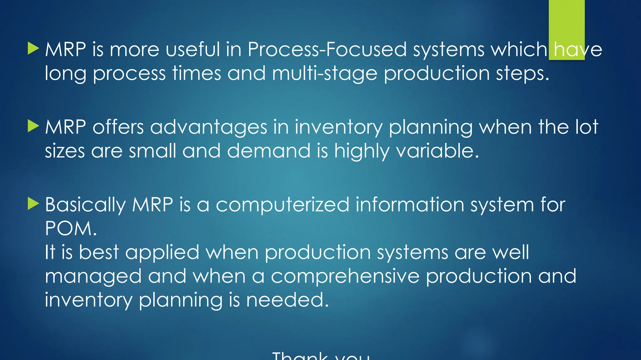  MRP is more useful in Process-Focused systems which have
long process times and multi-stage production steps.
 MRP offers advantages in inventory planning when the lot
sizes are small and demand is highly variable.
 Basically MRP is a computerized information system for
POM.
It is best applied when production systems are well
managed and when a comprehensive production and
inventory planning is needed.
 