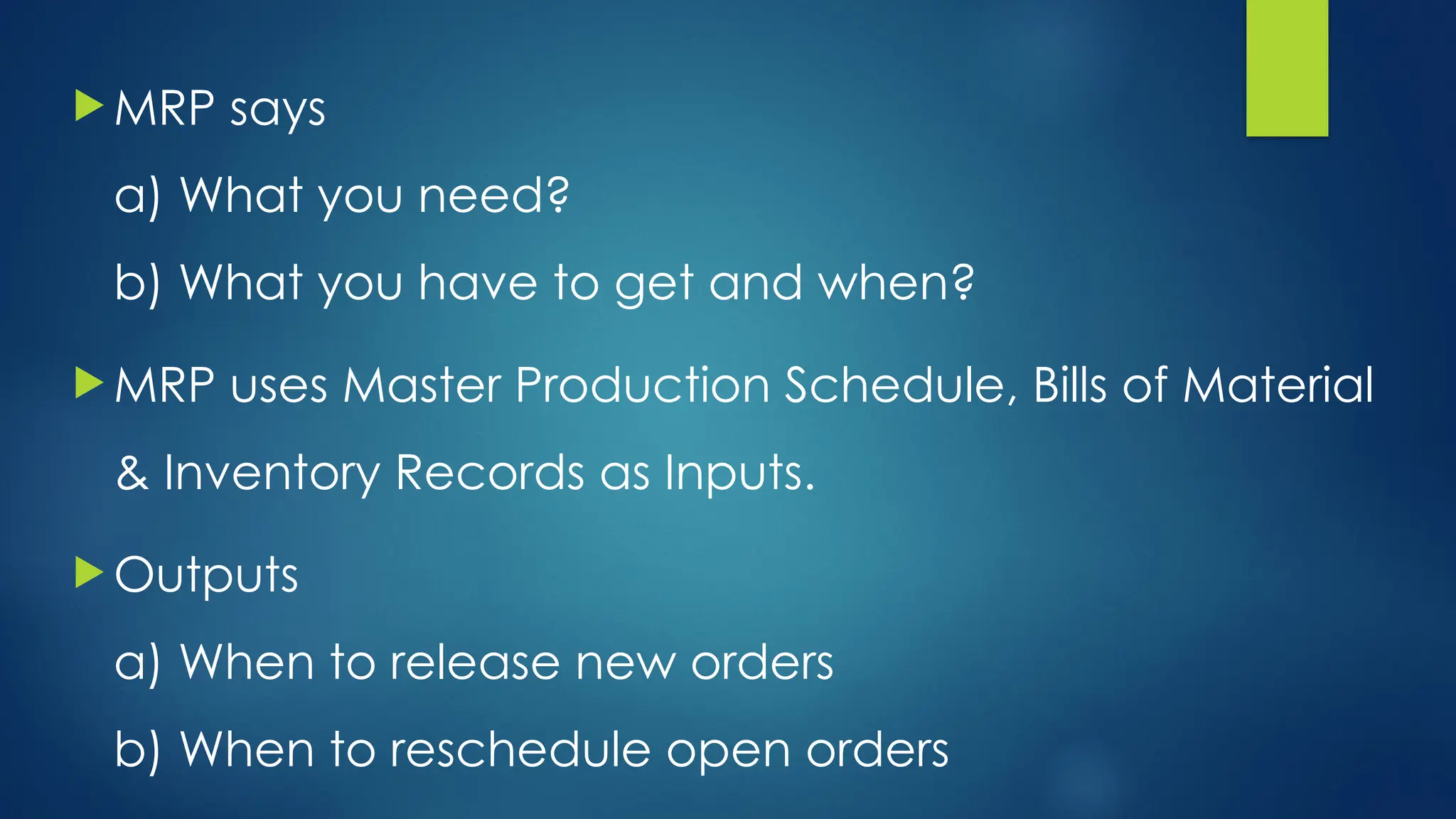  MRP says
a) What you need?
b) What you have to get and when?
 MRP uses Master Production Schedule, Bills of Material
& Inventory Records as Inputs.
 Outputs
a) When to release new orders
b) When to reschedule open orders
 
