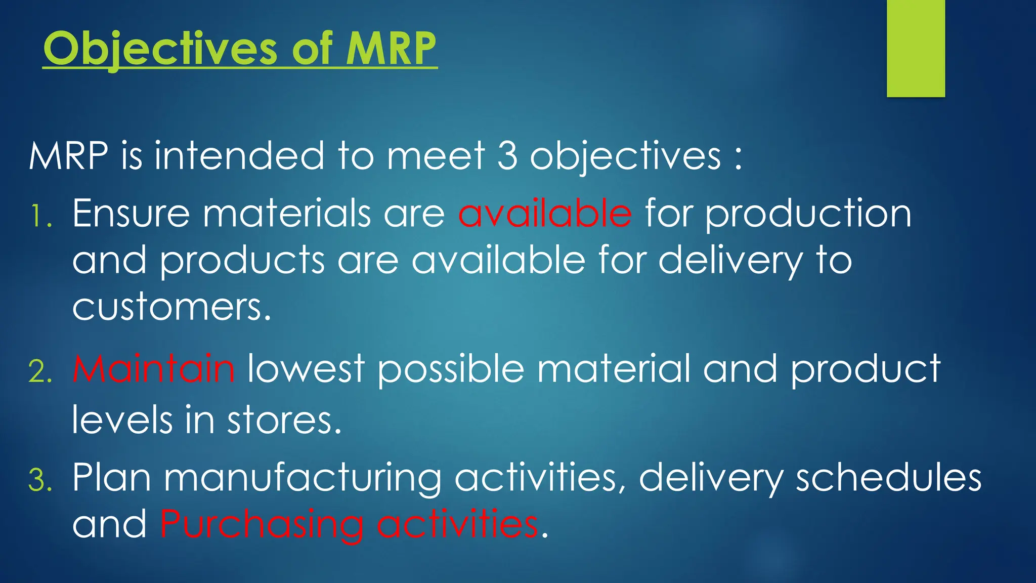 Objectives of MRP
MRP is intended to meet 3 objectives :
1. Ensure materials are available for production
and products are available for delivery to
customers.
2. Maintain lowest possible material and product
levels in stores.
3. Plan manufacturing activities, delivery schedules
and Purchasing activities.
 