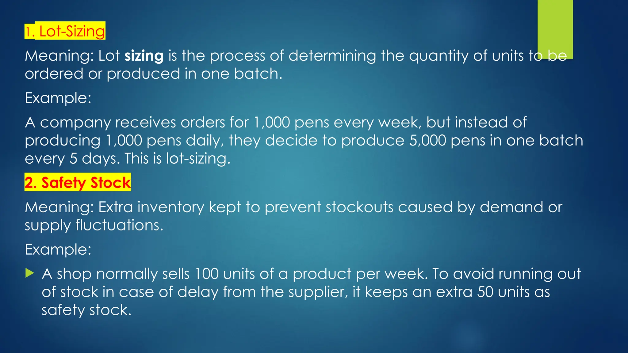 1. Lot-Sizing
Meaning: Lot sizing is the process of determining the quantity of units to be
ordered or produced in one batch.
Example:
A company receives orders for 1,000 pens every week, but instead of
producing 1,000 pens daily, they decide to produce 5,000 pens in one batch
every 5 days. This is lot-sizing.
2. Safety Stock
Meaning: Extra inventory kept to prevent stockouts caused by demand or
supply fluctuations.
Example:
 A shop normally sells 100 units of a product per week. To avoid running out
of stock in case of delay from the supplier, it keeps an extra 50 units as
safety stock.
 