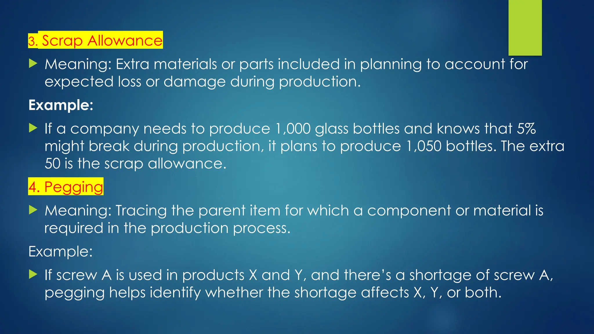 3. Scrap Allowance
 Meaning: Extra materials or parts included in planning to account for
expected loss or damage during production.
Example:
 If a company needs to produce 1,000 glass bottles and knows that 5%
might break during production, it plans to produce 1,050 bottles. The extra
50 is the scrap allowance.
4. Pegging
 Meaning: Tracing the parent item for which a component or material is
required in the production process.
Example:
 If screw A is used in products X and Y, and there’s a shortage of screw A,
pegging helps identify whether the shortage affects X, Y, or both.
 
