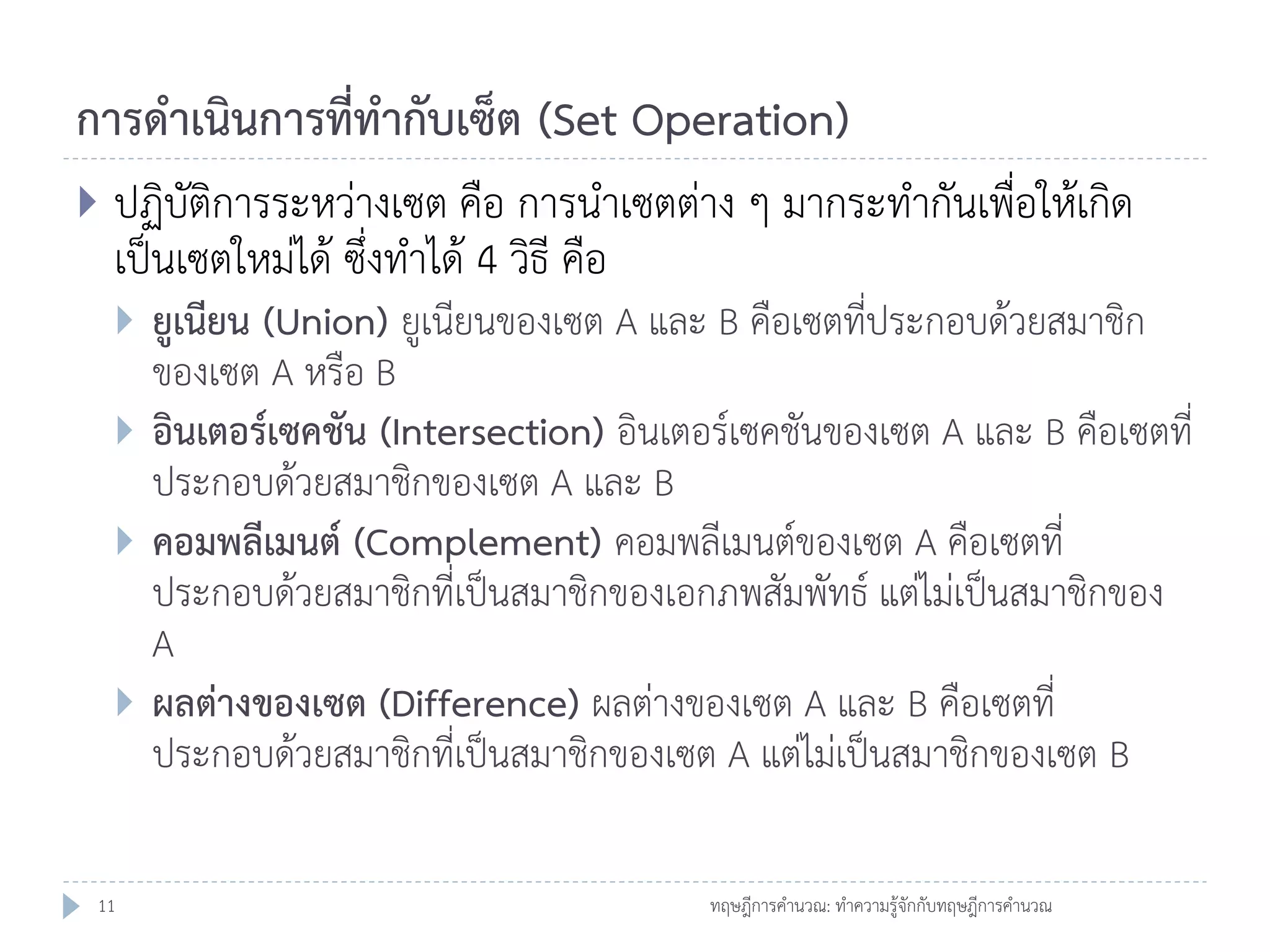 การดาเนินการที่ทากับเซ็ต (Set Operation)


ปฏิบัติการระหว่างเซต คือ การนาเซตต่าง ๆ มากระทากันเพื่อให้เกิด
เป็นเซตใหม่ได้ ซึ่งทาได้ 4 วิธี คือ






11

ยูเนียน (Union) ยูเนียนของเซต A และ B คือเซตที่ประกอบด้วยสมาชิก
ของเซต A หรือ B
อินเตอร์เซคชัน (Intersection) อินเตอร์เซคชันของเซต A และ B คือเซตที่
ประกอบด้วยสมาชิกของเซต A และ B
คอมพลีเมนต์ (Complement) คอมพลีเมนต์ของเซต A คือเซตที่
ประกอบด้วยสมาชิกที่เป็นสมาชิกของเอกภพสัมพัทธ์ แต่ไม่เป็นสมาชิกของ
A
ผลต่างของเซต (Difference) ผลต่างของเซต A และ B คือเซตที่
ประกอบด้วยสมาชิกที่เป็นสมาชิกของเซต A แต่ไม่เป็นสมาชิกของเซต B
ทฤษฎีการคานวณ: ทาความรู้จักกับทฤษฎีการคานวณ

 