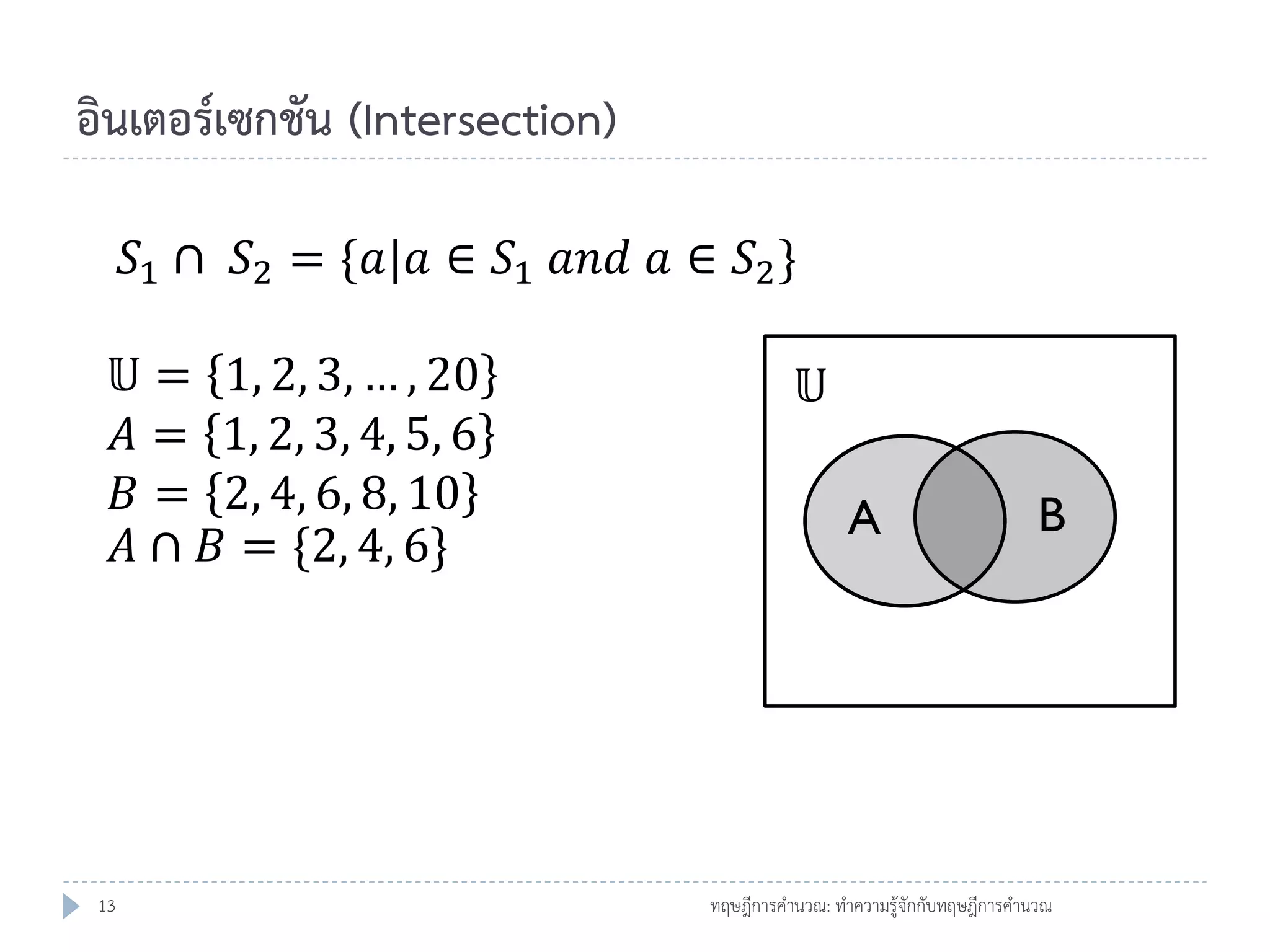อินเตอร์เซกชัน (Intersection)
𝑆1 ∩ 𝑆2 = {𝑎|𝑎 ∈ 𝑆1 𝑎𝑛𝑑 𝑎 ∈ 𝑆2 }

𝕌=
𝐴=
𝐵=
𝐴∩

13

1, 2, 3, … , 20
1, 2, 3, 4, 5, 6
2, 4, 6, 8, 10
𝐵 = {2, 4, 6}

𝕌
A

B

ทฤษฎีการคานวณ: ทาความรู้จักกับทฤษฎีการคานวณ

 