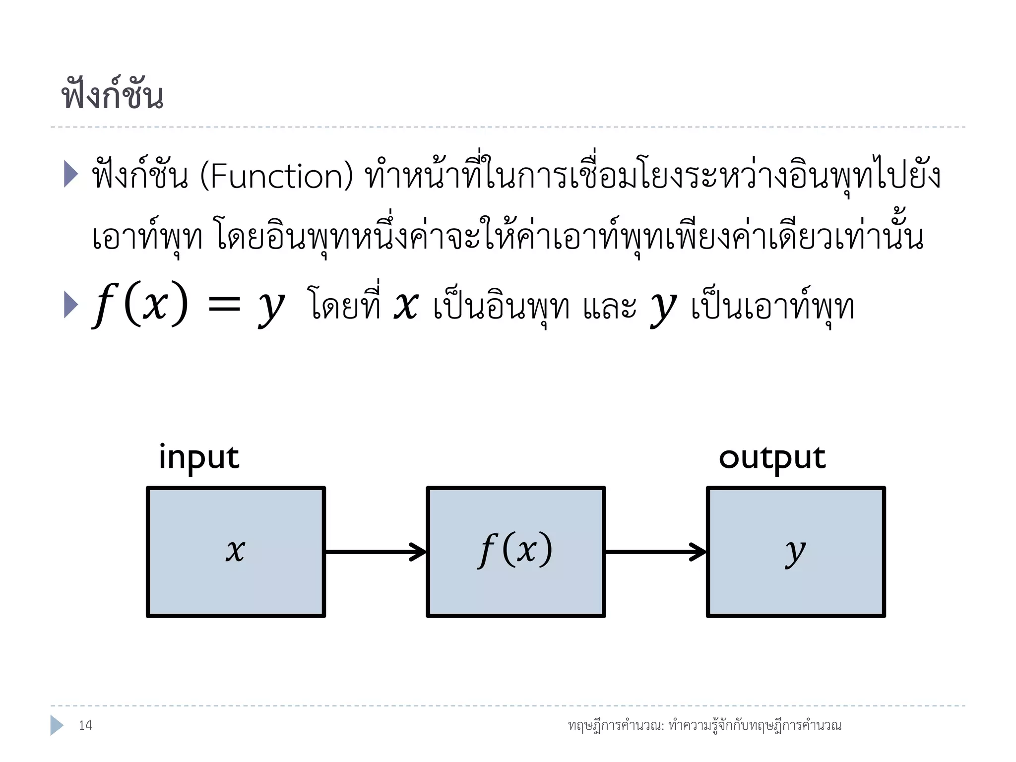 ฟังก์ชัน
 ฟังก์ชัน (Function) ทาหน้าที่ในการเชื่อมโยงระหว่างอินพุทไปยัง

เอาท์พุท โดยอินพุทหนึ่งค่าจะให้ค่าเอาท์พุทเพียงค่าเดียวเท่านั้น
 𝑓 𝑥 = 𝑦 โดยที่ 𝑥 เป็นอินพุท และ 𝑦 เป็นเอาท์พุท
input
𝑥

14

output
𝑓 𝑥

𝑦

ทฤษฎีการคานวณ: ทาความรู้จักกับทฤษฎีการคานวณ

 