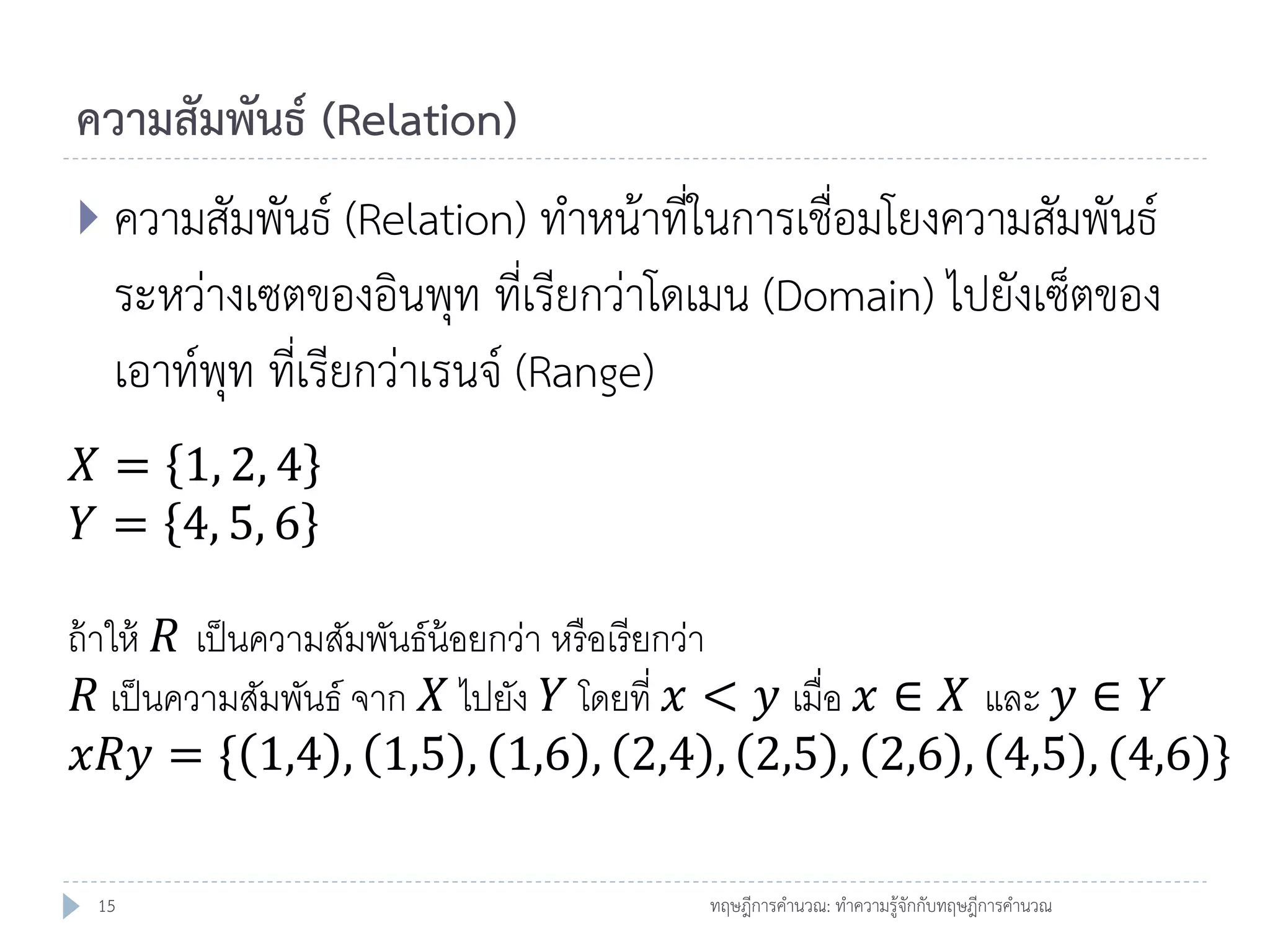 ความสัมพันธ์ (Relation)
 ความสัมพันธ์ (Relation) ทาหน้าที่ในการเชื่อมโยงความสัมพันธ์

ระหว่างเซตของอินพุท ที่เรียกว่าโดเมน (Domain) ไปยังเซ็ตของ
เอาท์พุท ที่เรียกว่าเรนจ์ (Range)
𝑋 = 1, 2, 4
𝑌 = 4, 5, 6
ถ้ าให้ 𝑅 เป็ นความสัมพันธ์น้อยกว่า หรื อเรี ยกว่า
𝑅 เป็ นความสัมพันธ์ จาก 𝑋 ไปยัง 𝑌 โดยที่ 𝑥 < 𝑦 เมื่อ 𝑥 ∈ 𝑋 และ 𝑦 ∈ 𝑌
𝑥𝑅𝑦 = { 1,4 , 1,5 , 1,6 , 2,4 , 2,5 , 2,6 , 4,5 , (4,6)}
15

ทฤษฎีการคานวณ: ทาความรู้จักกับทฤษฎีการคานวณ

 