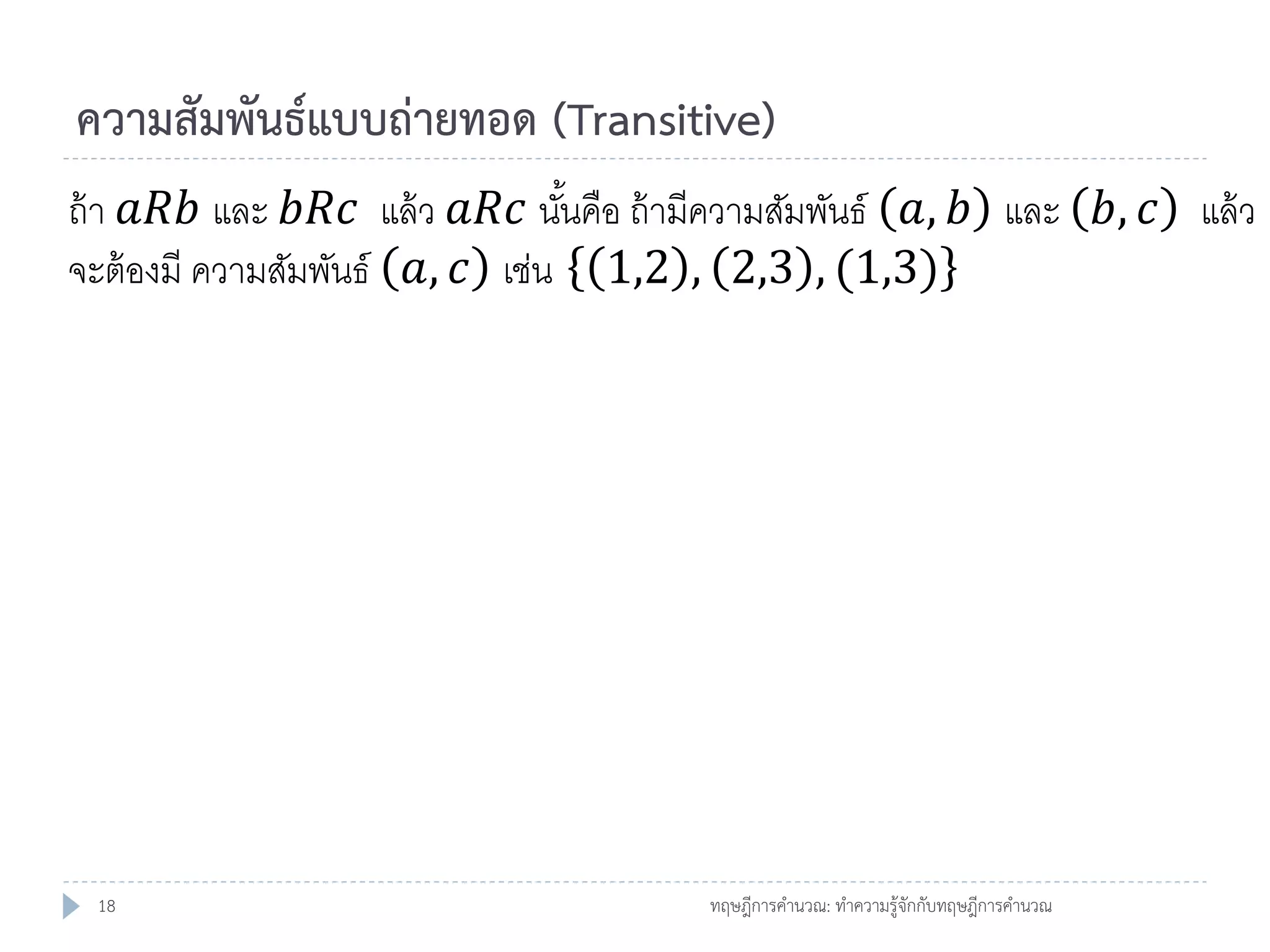 ความสัมพันธ์แบบถ่ายทอด (Transitive)
ถ้ า 𝑎𝑅𝑏 และ 𝑏𝑅𝑐 แล้ ว 𝑎𝑅𝑐 นันคือ ถ้ ามีความสัมพันธ์ 𝑎, 𝑏 และ 𝑏, 𝑐 แล้ ว
้
จะต้ องมี ความสัมพันธ์ 𝑎, 𝑐 เช่น 1,2 , 2,3 , (1,3)

18

ทฤษฎีการคานวณ: ทาความรู้จักกับทฤษฎีการคานวณ

 